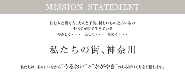 MISSON  STATEMENT　住む人と働く人、大人と子供、新しいものと古いものすべてが街で生きているやさしく・・・　美しく・・・　明るく・・・私たちの街、神奈川　私たちは、未来につながる“うるおい”と“かがやき”のある街づくりを目指します。